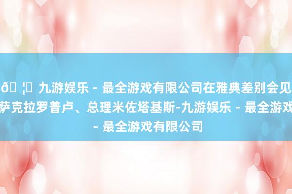 🦄九游娱乐 - 最全游戏有限公司在雅典差别会见希腊总统萨克拉罗普卢、总理米佐塔基斯-九游娱乐 - 最全游戏有限公司