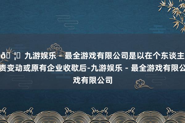 🦄九游娱乐 - 最全游戏有限公司是以在个东谈主职责变动或原有企业收歇后-九游娱乐 - 最全游戏有限公司