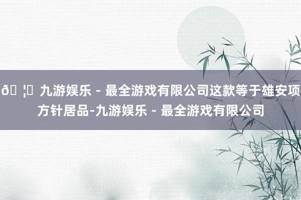 🦄九游娱乐 - 最全游戏有限公司这款等于雄安项方针居品-九游娱乐 - 最全游戏有限公司