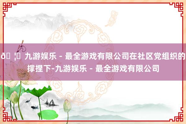 🦄九游娱乐 - 最全游戏有限公司在社区党组织的撑捏下-九游娱乐 - 最全游戏有限公司