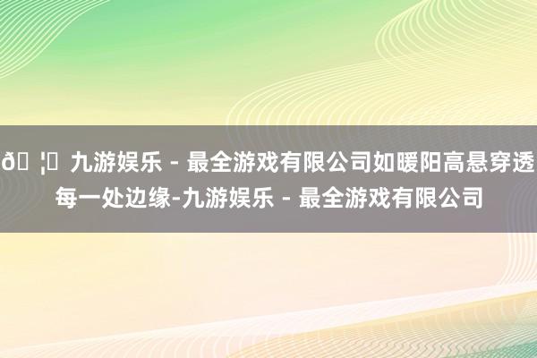 🦄九游娱乐 - 最全游戏有限公司如暖阳高悬穿透每一处边缘-九游娱乐 - 最全游戏有限公司