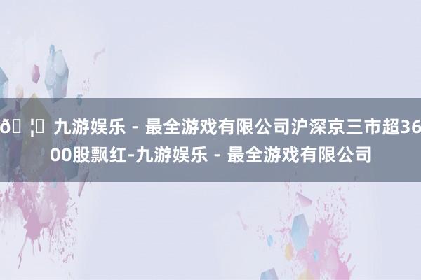 🦄九游娱乐 - 最全游戏有限公司沪深京三市超3600股飘红-九游娱乐 - 最全游戏有限公司