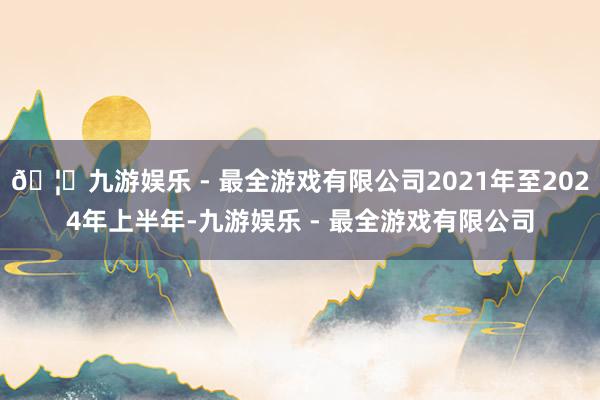 🦄九游娱乐 - 最全游戏有限公司2021年至2024年上半年-九游娱乐 - 最全游戏有限公司