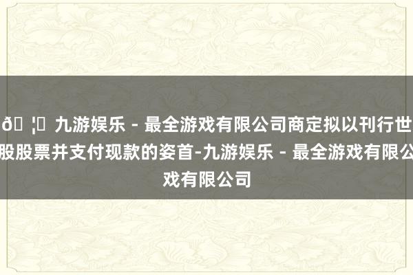 🦄九游娱乐 - 最全游戏有限公司商定拟以刊行世俗股股票并支付现款的姿首-九游娱乐 - 最全游戏有限公司