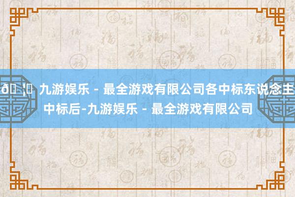 🦄九游娱乐 - 最全游戏有限公司各中标东说念主中标后-九游娱乐 - 最全游戏有限公司