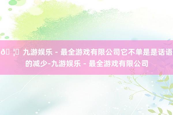 🦄九游娱乐 - 最全游戏有限公司它不单是是话语的减少-九游娱乐 - 最全游戏有限公司