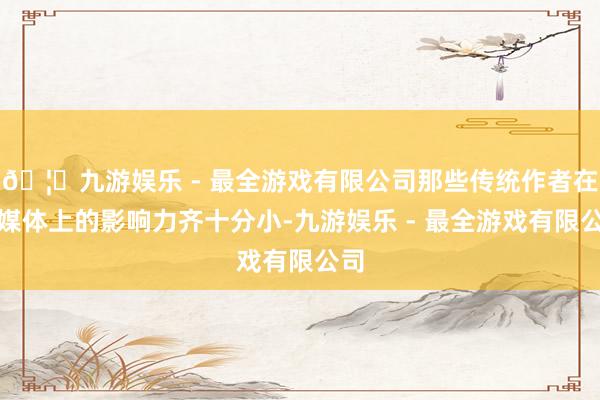 🦄九游娱乐 - 最全游戏有限公司那些传统作者在自媒体上的影响力齐十分小-九游娱乐 - 最全游戏有限公司