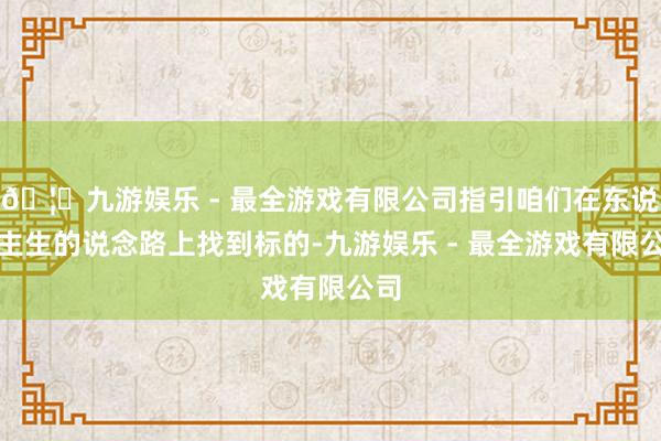 🦄九游娱乐 - 最全游戏有限公司指引咱们在东说念主生的说念路上找到标的-九游娱乐 - 最全游戏有限公司