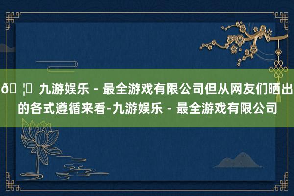 🦄九游娱乐 - 最全游戏有限公司但从网友们晒出的各式遵循来看-九游娱乐 - 最全游戏有限公司