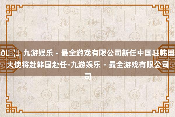 🦄九游娱乐 - 最全游戏有限公司新任中国驻韩国大使将赴韩国赴任-九游娱乐 - 最全游戏有限公司