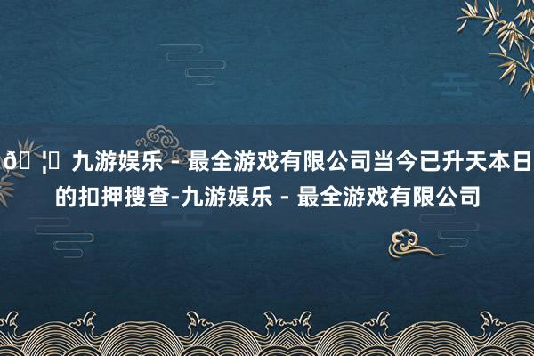 🦄九游娱乐 - 最全游戏有限公司当今已升天本日的扣押搜查-九游娱乐 - 最全游戏有限公司