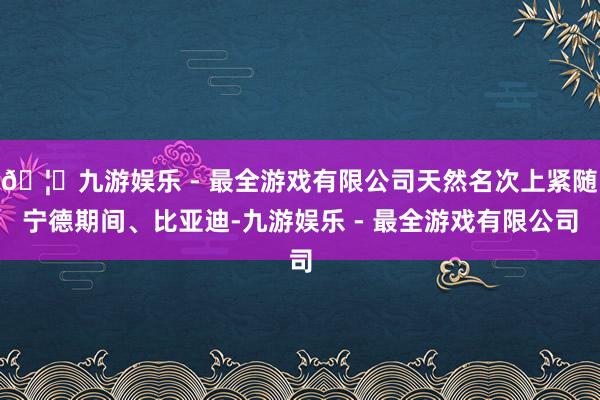 🦄九游娱乐 - 最全游戏有限公司天然名次上紧随宁德期间、比亚迪-九游娱乐 - 最全游戏有限公司