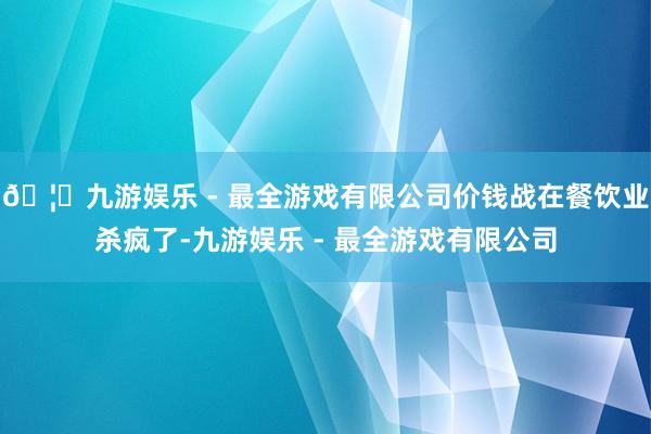 🦄九游娱乐 - 最全游戏有限公司价钱战在餐饮业杀疯了-九游娱乐 - 最全游戏有限公司