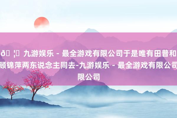 🦄九游娱乐 - 最全游戏有限公司于是唯有田普和顾锦萍两东说念主同去-九游娱乐 - 最全游戏有限公司