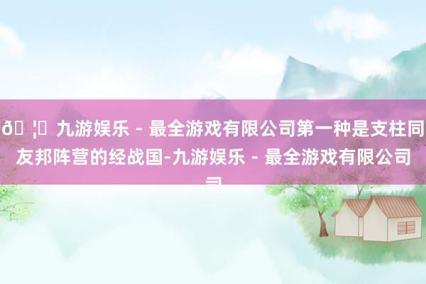 🦄九游娱乐 - 最全游戏有限公司第一种是支柱同友邦阵营的经战国-九游娱乐 - 最全游戏有限公司