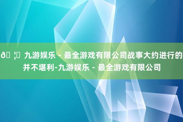 🦄九游娱乐 - 最全游戏有限公司战事大约进行的并不堪利-九游娱乐 - 最全游戏有限公司