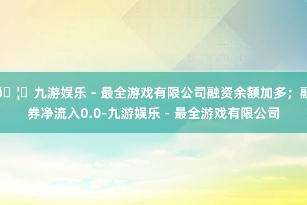 🦄九游娱乐 - 最全游戏有限公司融资余额加多；融券净流入0.0-九游娱乐 - 最全游戏有限公司