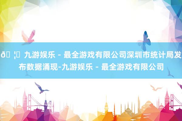 🦄九游娱乐 - 最全游戏有限公司深圳市统计局发布数据涌现-九游娱乐 - 最全游戏有限公司