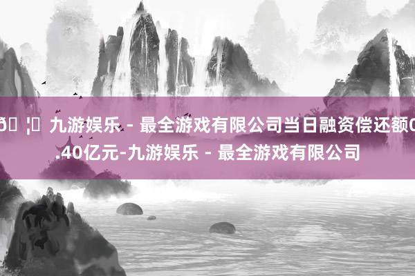 🦄九游娱乐 - 最全游戏有限公司当日融资偿还额0.40亿元-九游娱乐 - 最全游戏有限公司