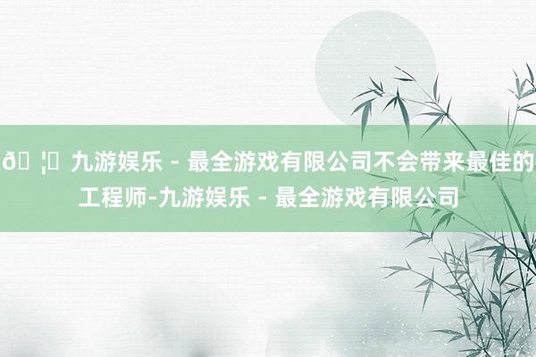 🦄九游娱乐 - 最全游戏有限公司不会带来最佳的工程师-九游娱乐 - 最全游戏有限公司