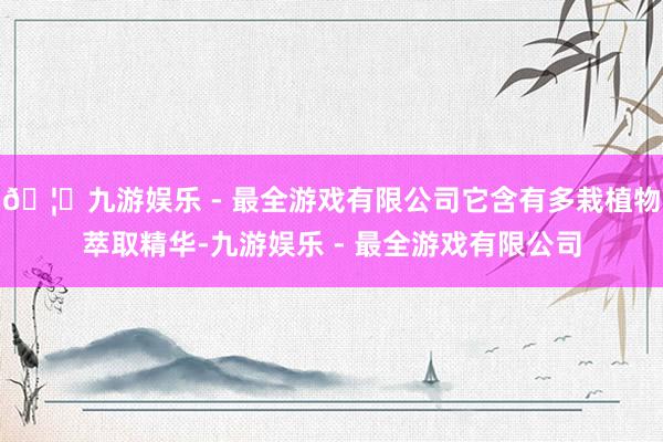 🦄九游娱乐 - 最全游戏有限公司它含有多栽植物萃取精华-九游娱乐 - 最全游戏有限公司