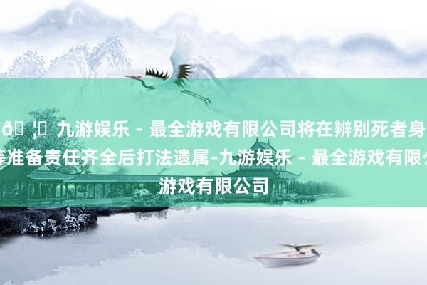 🦄九游娱乐 - 最全游戏有限公司将在辨别死者身份等准备责任齐全后打法遗属-九游娱乐 - 最全游戏有限公司