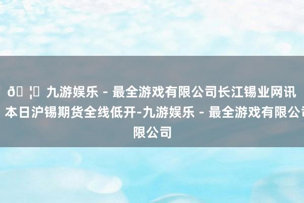 🦄九游娱乐 - 最全游戏有限公司　　长江锡业网讯：本日沪锡期货全线低开-九游娱乐 - 最全游戏有限公司