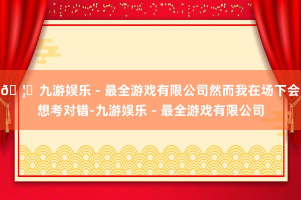 🦄九游娱乐 - 最全游戏有限公司然而我在场下会想考对错-九游娱乐 - 最全游戏有限公司