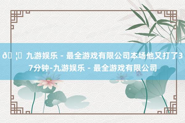 🦄九游娱乐 - 最全游戏有限公司本场他又打了37分钟-九游娱乐 - 最全游戏有限公司