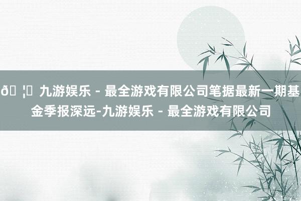 🦄九游娱乐 - 最全游戏有限公司笔据最新一期基金季报深远-九游娱乐 - 最全游戏有限公司