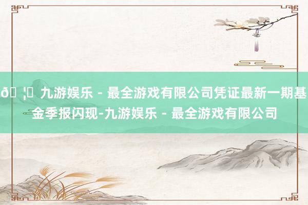 🦄九游娱乐 - 最全游戏有限公司凭证最新一期基金季报闪现-九游娱乐 - 最全游戏有限公司