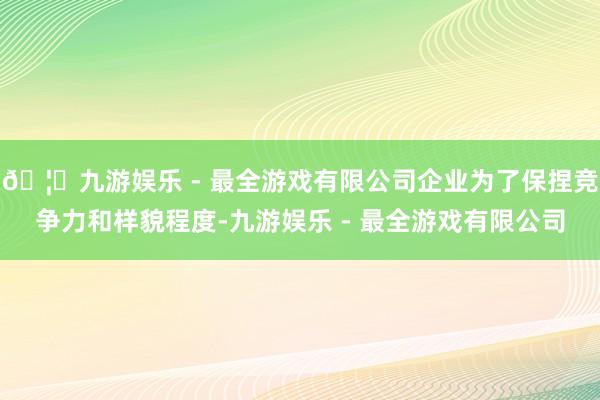 🦄九游娱乐 - 最全游戏有限公司企业为了保捏竞争力和样貌程度-九游娱乐 - 最全游戏有限公司