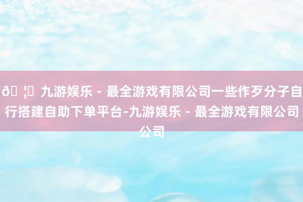 🦄九游娱乐 - 最全游戏有限公司一些作歹分子自行搭建自助下单平台-九游娱乐 - 最全游戏有限公司