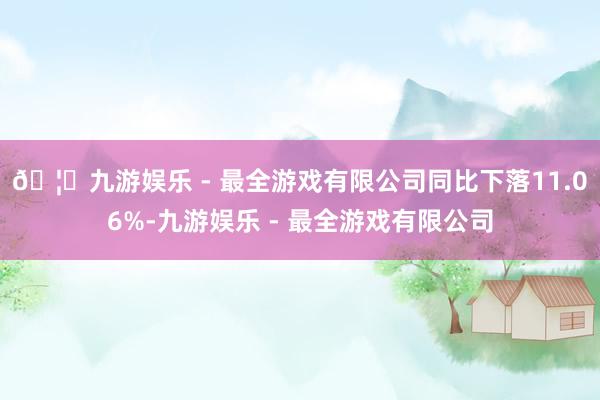 🦄九游娱乐 - 最全游戏有限公司同比下落11.06%-九游娱乐 - 最全游戏有限公司