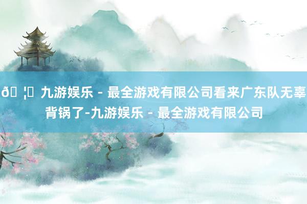 🦄九游娱乐 - 最全游戏有限公司看来广东队无辜背锅了-九游娱乐 - 最全游戏有限公司