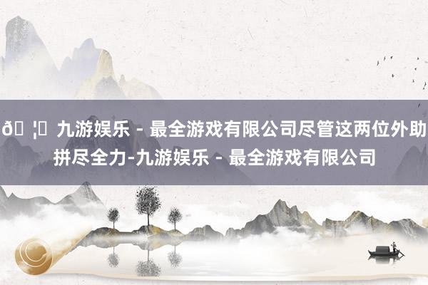 🦄九游娱乐 - 最全游戏有限公司尽管这两位外助拼尽全力-九游娱乐 - 最全游戏有限公司