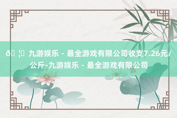 🦄九游娱乐 - 最全游戏有限公司收支7.26元/公斤-九游娱乐 - 最全游戏有限公司