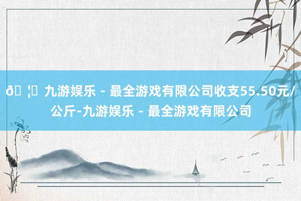 🦄九游娱乐 - 最全游戏有限公司收支55.50元/公斤-九游娱乐 - 最全游戏有限公司