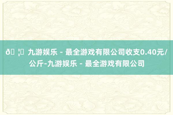 🦄九游娱乐 - 最全游戏有限公司收支0.40元/公斤-九游娱乐 - 最全游戏有限公司