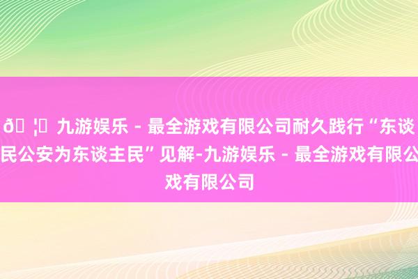 🦄九游娱乐 - 最全游戏有限公司耐久践行“东谈主民公安为东谈主民”见解-九游娱乐 - 最全游戏有限公司