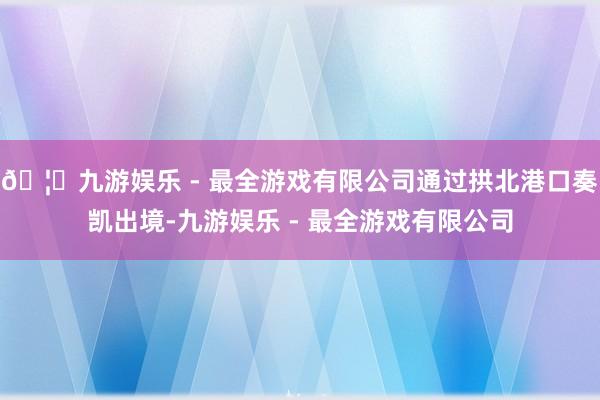 🦄九游娱乐 - 最全游戏有限公司通过拱北港口奏凯出境-九游娱乐 - 最全游戏有限公司