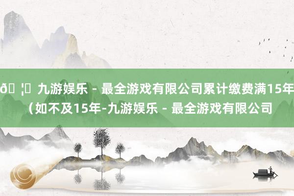 🦄九游娱乐 - 最全游戏有限公司累计缴费满15年（如不及15年-九游娱乐 - 最全游戏有限公司