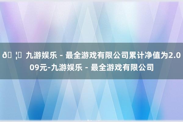 🦄九游娱乐 - 最全游戏有限公司累计净值为2.009元-九游娱乐 - 最全游戏有限公司