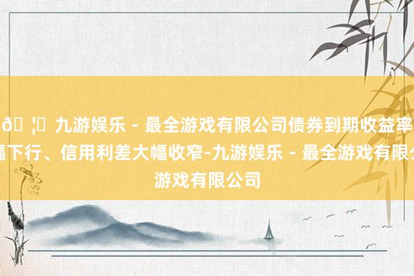 🦄九游娱乐 - 最全游戏有限公司债券到期收益率大幅下行、信用利差大幅收窄-九游娱乐 - 最全游戏有限公司