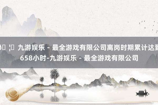 🦄九游娱乐 - 最全游戏有限公司离岗时期累计达到658小时-九游娱乐 - 最全游戏有限公司