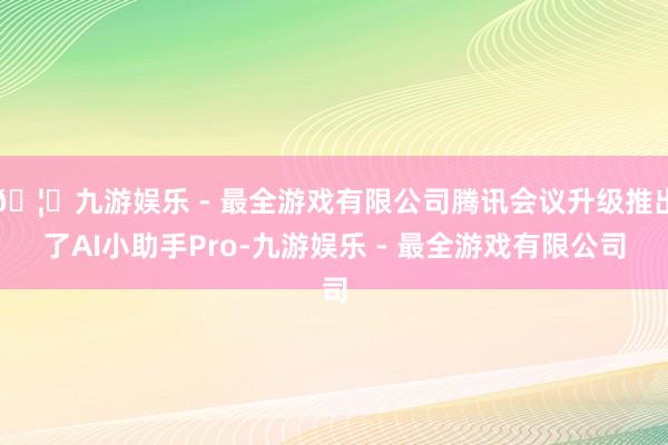 🦄九游娱乐 - 最全游戏有限公司腾讯会议升级推出了AI小助手Pro-九游娱乐 - 最全游戏有限公司