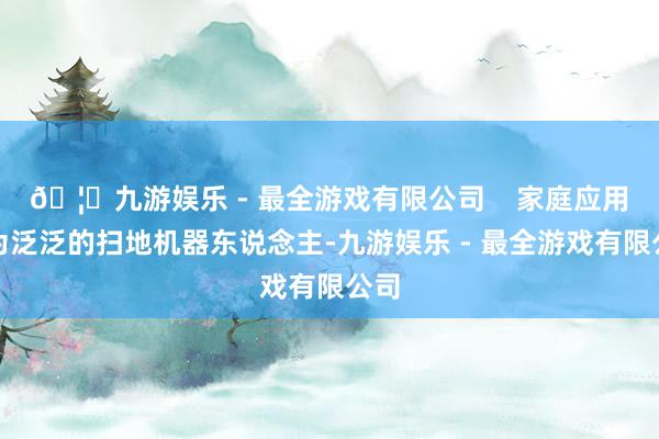 🦄九游娱乐 - 最全游戏有限公司    家庭应用较为泛泛的扫地机器东说念主-九游娱乐 - 最全游戏有限公司