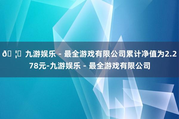 🦄九游娱乐 - 最全游戏有限公司累计净值为2.278元-九游娱乐 - 最全游戏有限公司