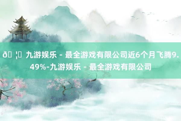 🦄九游娱乐 - 最全游戏有限公司近6个月飞腾9.49%-九游娱乐 - 最全游戏有限公司