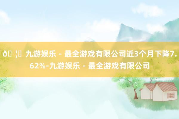 🦄九游娱乐 - 最全游戏有限公司近3个月下降7.62%-九游娱乐 - 最全游戏有限公司